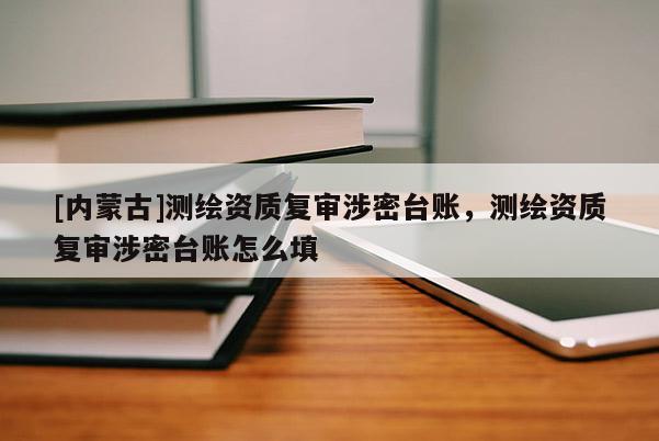 [內(nèi)蒙古]測繪資質(zhì)復(fù)審涉密臺賬，測繪資質(zhì)復(fù)審涉密臺賬怎么填
