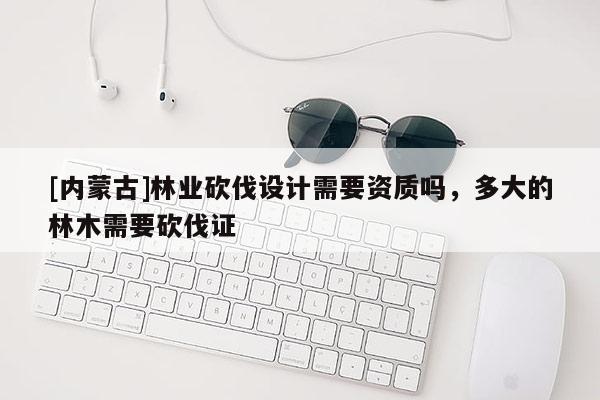 [內蒙古]林業砍伐設計需要資質嗎，多大的林木需要砍伐證