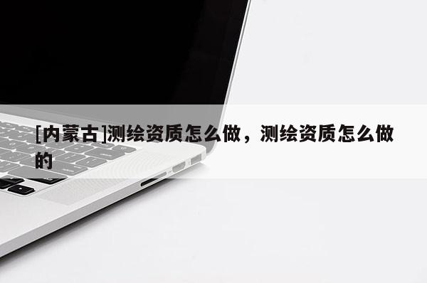 [內(nèi)蒙古]測繪資質(zhì)怎么做，測繪資質(zhì)怎么做的