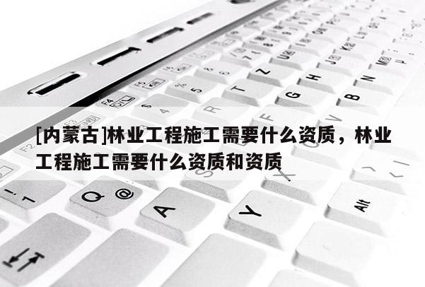 [內(nèi)蒙古]林業(yè)工程施工需要什么資質(zhì)，林業(yè)工程施工需要什么資質(zhì)和資質(zhì)