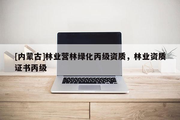 [內(nèi)蒙古]林業(yè)營林綠化丙級資質(zhì)，林業(yè)資質(zhì)證書丙級