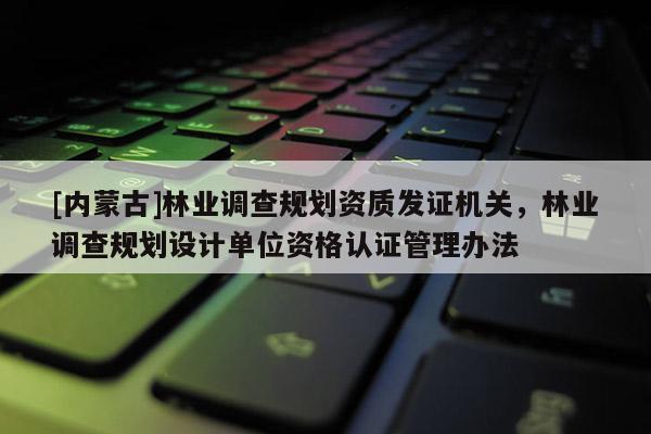 [內(nèi)蒙古]林業(yè)調(diào)查規(guī)劃資質(zhì)發(fā)證機關(guān)，林業(yè)調(diào)查規(guī)劃設(shè)計單位資格認證管理辦法