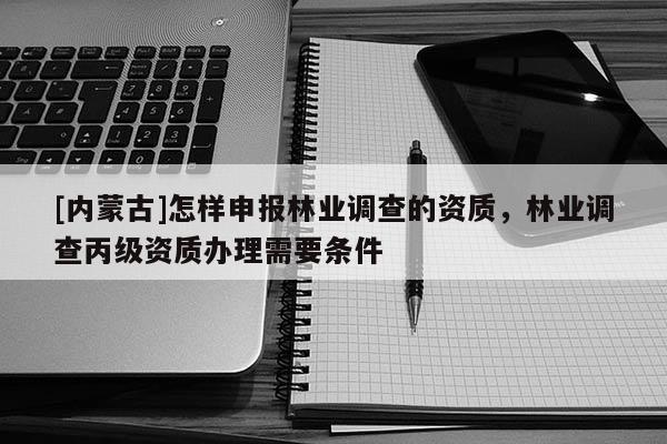 [內蒙古]怎樣申報林業調查的資質，林業調查丙級資質辦理需要條件