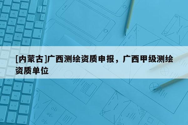 [內(nèi)蒙古]廣西測繪資質(zhì)申報，廣西甲級測繪資質(zhì)單位