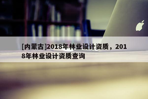 [內(nèi)蒙古]2018年林業(yè)設(shè)計(jì)資質(zhì)，2018年林業(yè)設(shè)計(jì)資質(zhì)查詢