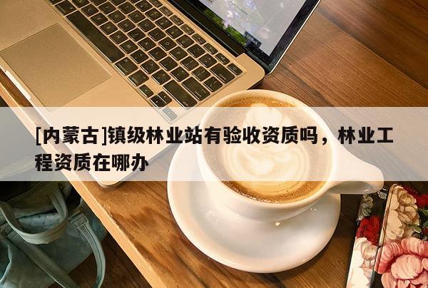 [內蒙古]鎮級林業站有驗收資質嗎，林業工程資質在哪辦