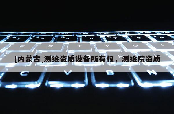 [內(nèi)蒙古]測(cè)繪資質(zhì)設(shè)備所有權(quán)，測(cè)繪院資質(zhì)