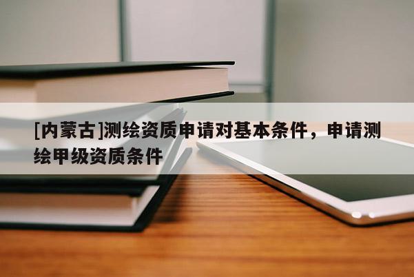 [內蒙古]測繪資質申請對基本條件，申請測繪甲級資質條件