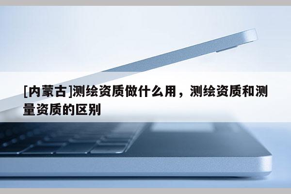 [內(nèi)蒙古]測繪資質(zhì)做什么用，測繪資質(zhì)和測量資質(zhì)的區(qū)別