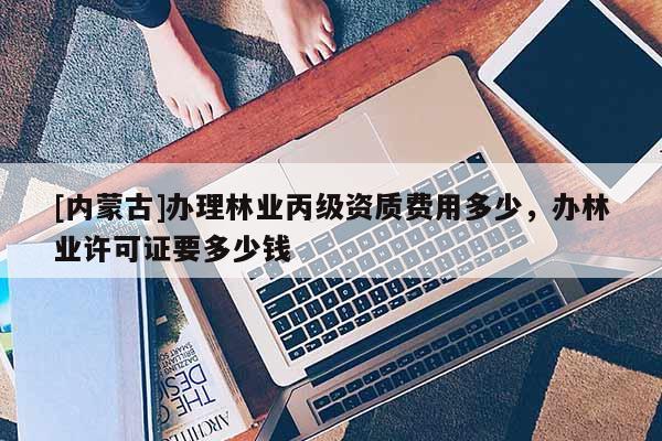 [內蒙古]辦理林業丙級資質費用多少，辦林業許可證要多少錢