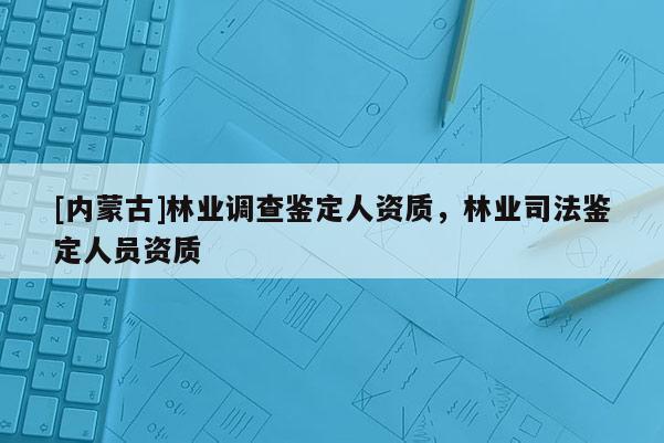[內蒙古]林業調查鑒定人資質，林業司法鑒定人員資質