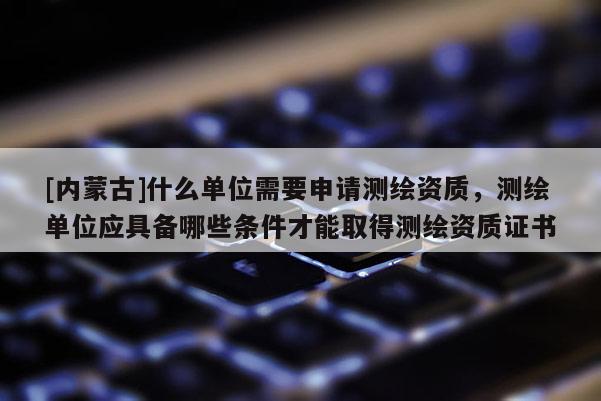[內蒙古]什么單位需要申請測繪資質，測繪單位應具備哪些條件才能取得測繪資質證書