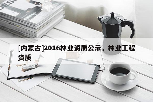 [內蒙古]2016林業資質公示，林業工程資質