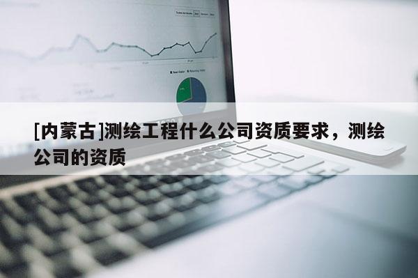 [內蒙古]測繪工程什么公司資質要求，測繪公司的資質