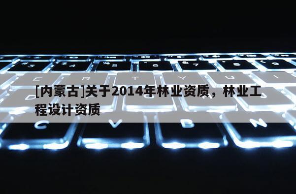 [內(nèi)蒙古]關(guān)于2014年林業(yè)資質(zhì)，林業(yè)工程設(shè)計(jì)資質(zhì)