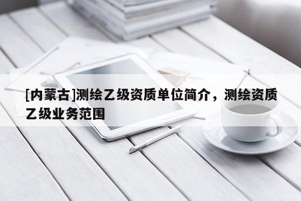 [內蒙古]測繪乙級資質單位簡介，測繪資質乙級業務范圍