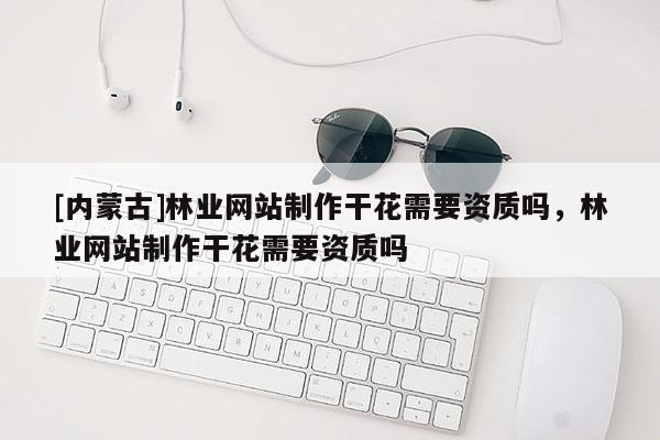[內蒙古]林業網站制作干花需要資質嗎，林業網站制作干花需要資質嗎