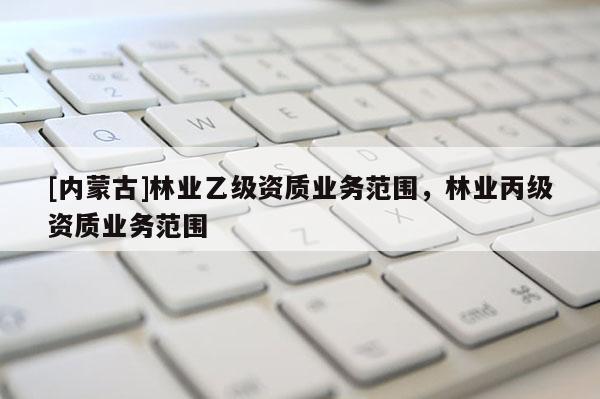 [內蒙古]林業乙級資質業務范圍，林業丙級資質業務范圍