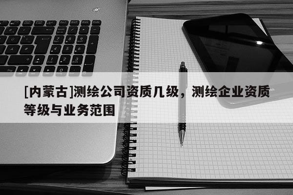 [內蒙古]測繪公司資質幾級，測繪企業資質等級與業務范圍