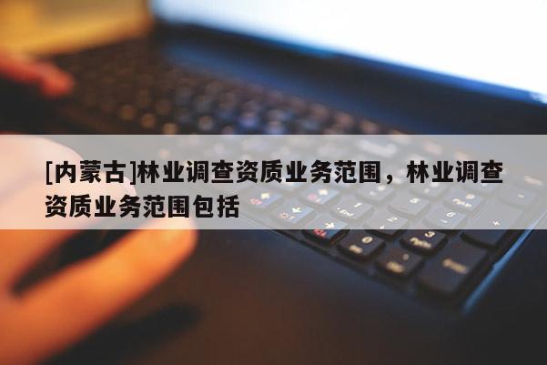 [內蒙古]林業調查資質業務范圍，林業調查資質業務范圍包括
