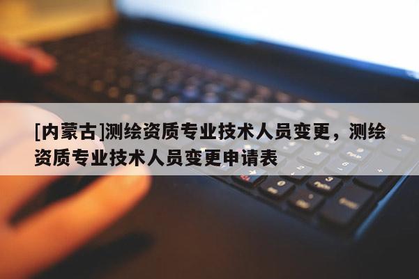[內蒙古]測繪資質專業技術人員變更，測繪資質專業技術人員變更申請表
