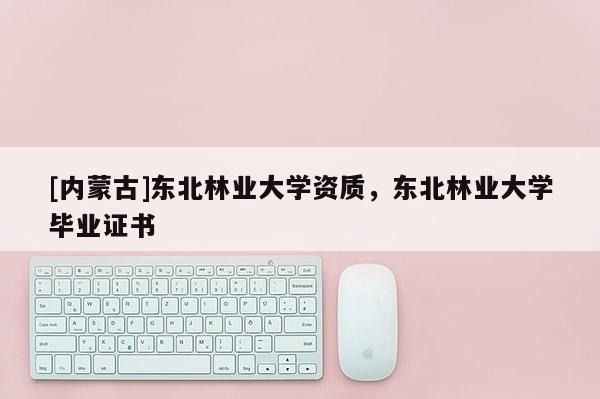 [內蒙古]東北林業大學資質，東北林業大學畢業證書