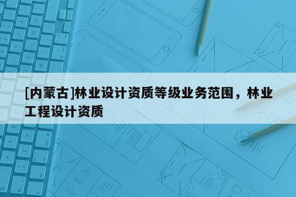 [內(nèi)蒙古]林業(yè)設計資質(zhì)等級業(yè)務范圍，林業(yè)工程設計資質(zhì)