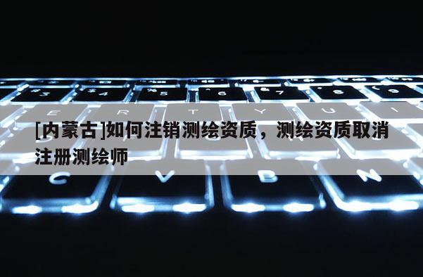 [內蒙古]如何注銷測繪資質，測繪資質取消注冊測繪師