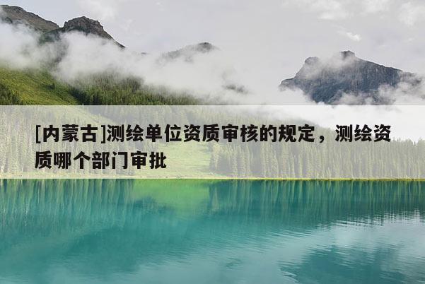 [內(nèi)蒙古]測繪單位資質(zhì)審核的規(guī)定，測繪資質(zhì)哪個(gè)部門審批
