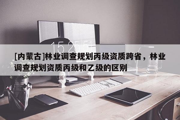 [內(nèi)蒙古]林業(yè)調(diào)查規(guī)劃丙級(jí)資質(zhì)跨省，林業(yè)調(diào)查規(guī)劃資質(zhì)丙級(jí)和乙級(jí)的區(qū)別