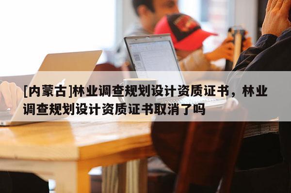 [內(nèi)蒙古]林業(yè)調(diào)查規(guī)劃設(shè)計(jì)資質(zhì)證書，林業(yè)調(diào)查規(guī)劃設(shè)計(jì)資質(zhì)證書取消了嗎