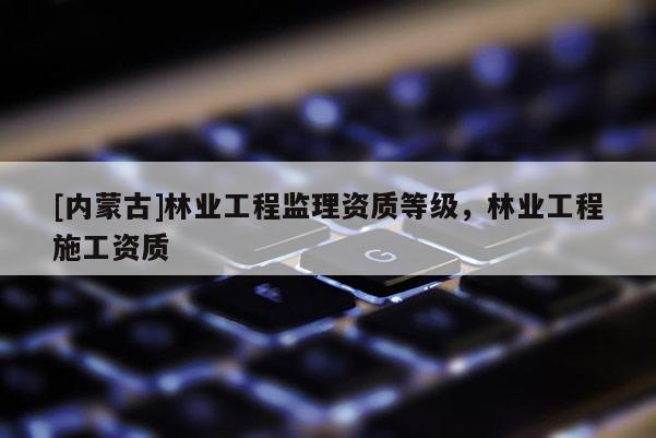 [內蒙古]林業工程監理資質等級，林業工程施工資質