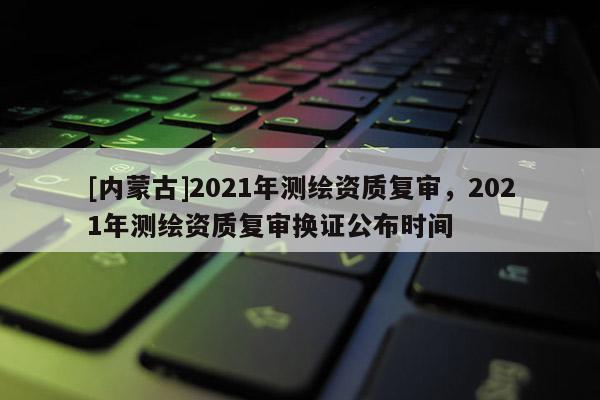[內(nèi)蒙古]2021年測(cè)繪資質(zhì)復(fù)審，2021年測(cè)繪資質(zhì)復(fù)審換證公布時(shí)間