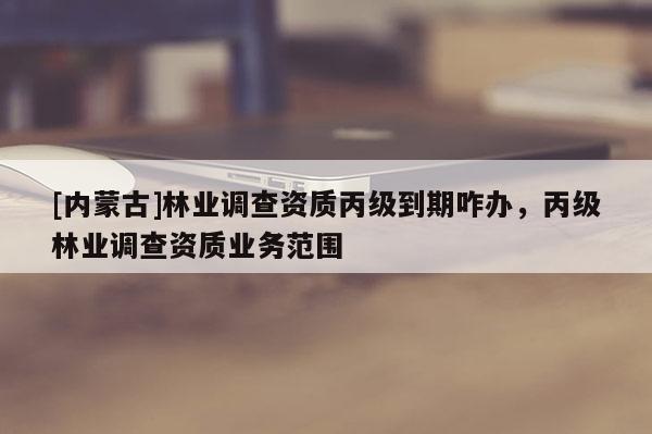 [內蒙古]林業調查資質丙級到期咋辦，丙級林業調查資質業務范圍