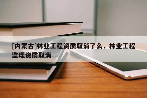 [內蒙古]林業工程資質取消了么，林業工程監理資質取消