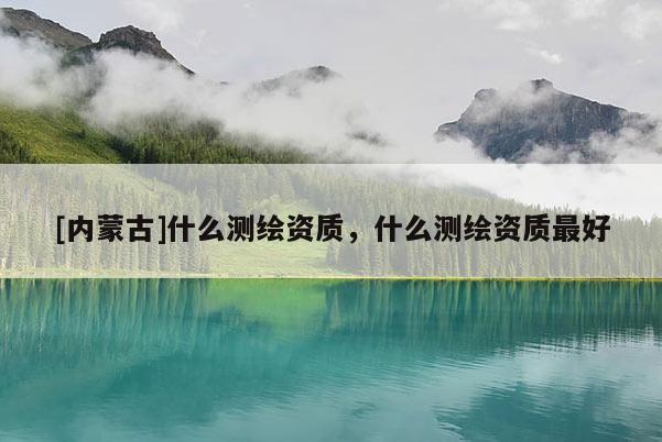 [內(nèi)蒙古]什么測繪資質(zhì)，什么測繪資質(zhì)最好