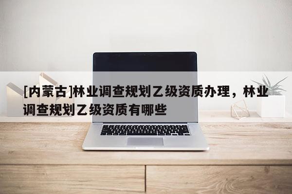 [內(nèi)蒙古]林業(yè)調(diào)查規(guī)劃乙級資質(zhì)辦理，林業(yè)調(diào)查規(guī)劃乙級資質(zhì)有哪些