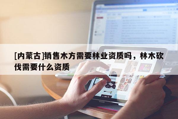 [內蒙古]銷售木方需要林業資質嗎，林木砍伐需要什么資質