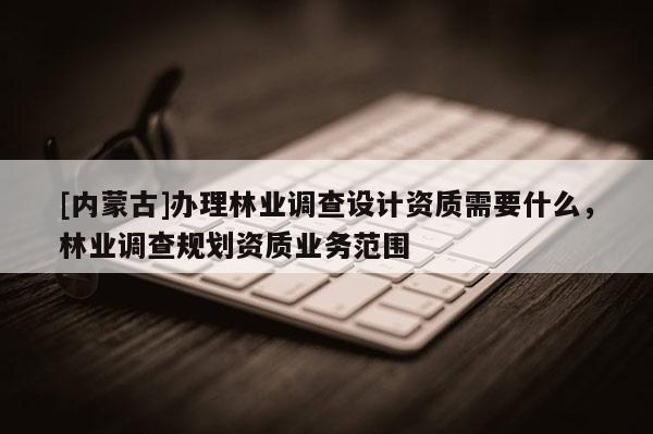 [內蒙古]辦理林業調查設計資質需要什么，林業調查規劃資質業務范圍