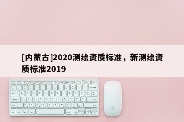 [內蒙古]2020測繪資質標準，新測繪資質標準2019