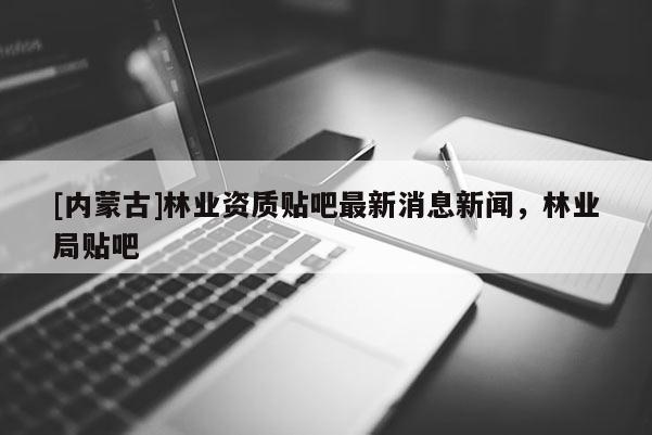 [內蒙古]林業資質貼吧最新消息新聞，林業局貼吧
