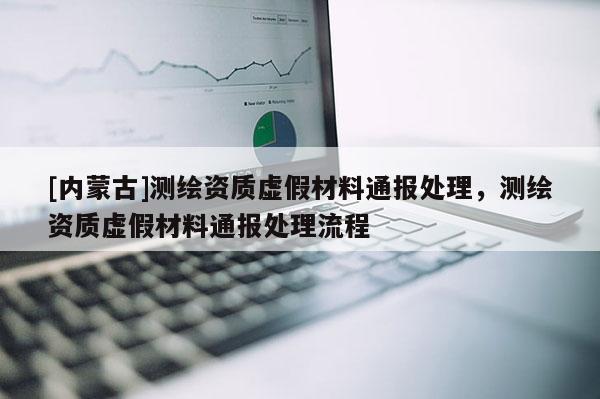[內(nèi)蒙古]測繪資質(zhì)虛假材料通報處理，測繪資質(zhì)虛假材料通報處理流程