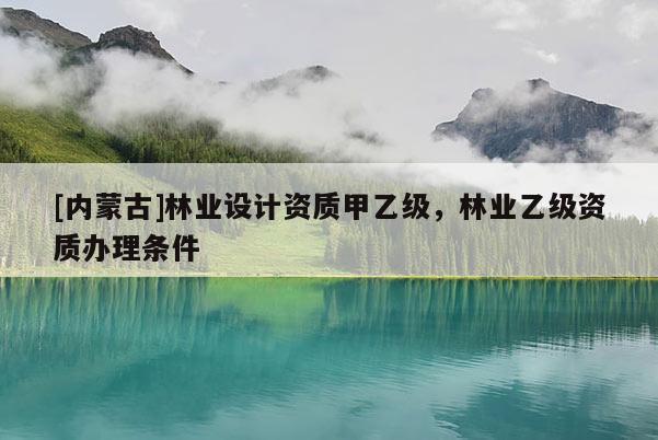 [內(nèi)蒙古]林業(yè)設(shè)計資質(zhì)甲乙級，林業(yè)乙級資質(zhì)辦理條件