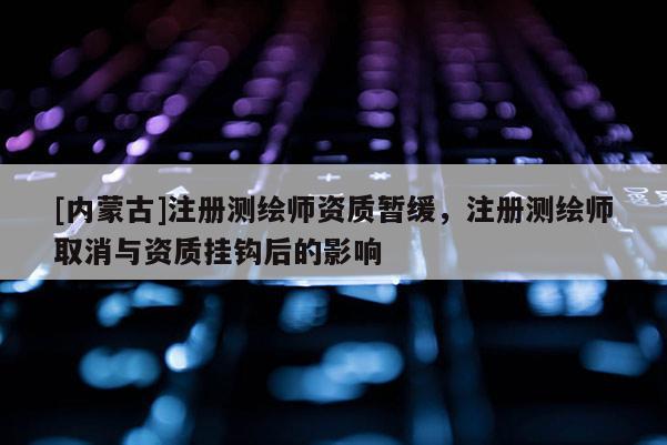 [內蒙古]注冊測繪師資質暫緩，注冊測繪師取消與資質掛鉤后的影響