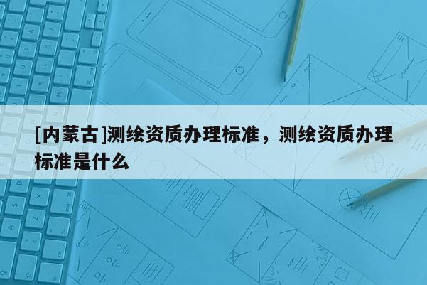 [內蒙古]測繪資質辦理標準，測繪資質辦理標準是什么