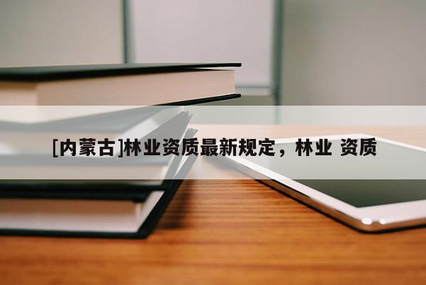 [內(nèi)蒙古]林業(yè)資質(zhì)最新規(guī)定，林業(yè) 資質(zhì)