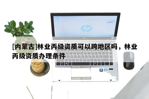 [內(nèi)蒙古]林業(yè)丙級資質(zhì)可以跨地區(qū)嗎，林業(yè)丙級資質(zhì)辦理條件