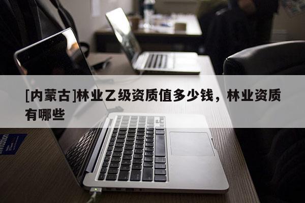 [內蒙古]林業乙級資質值多少錢，林業資質有哪些