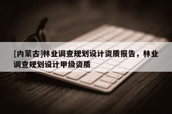 [內(nèi)蒙古]林業(yè)調(diào)查規(guī)劃設(shè)計資質(zhì)報告，林業(yè)調(diào)查規(guī)劃設(shè)計甲級資質(zhì)