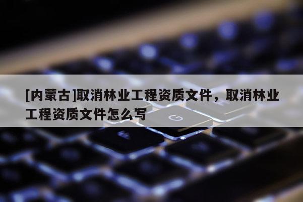 [內(nèi)蒙古]取消林業(yè)工程資質(zhì)文件，取消林業(yè)工程資質(zhì)文件怎么寫(xiě)